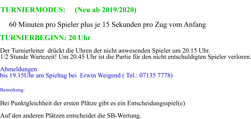 TURNIERMODUS:     (Neu ab 2019/2020)      60 Minuten pro Spieler plus je 15 Sekunden pro Zug vom Anfang TURNIERBEGINN: 20 Uhr   Der Turnierleiter drckt die Uhren der nicht anwesenden Spieler um 20.15 Uhr. 1/2 Stunde Wartezeit! Um 20.45 Uhr ist die Partie fr den nicht entschuldigten Spieler verloren. Abmeldungen  bis 19.15Uhr am Spieltag bei  Erwin Weigend ( Tel.: 07135 7778)  Bemerkung: Bei Punktgleichheit der ersten Pltze gibt es ein Entscheidungsspiel(e) Auf den anderen Pltzen entscheidet die SB-Wertung.